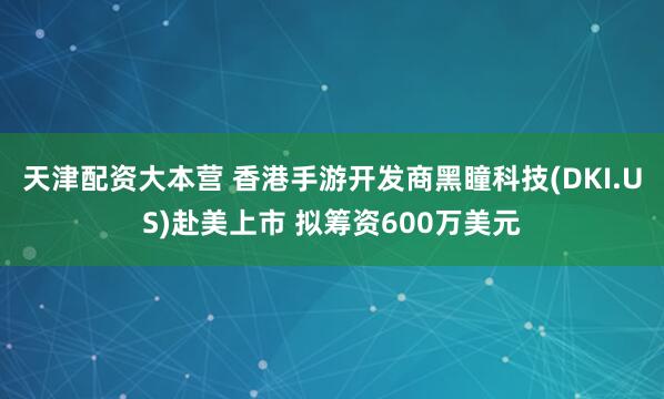 天津配资大本营 香港手游开发商黑瞳科技(DKI.US)赴美上市 拟筹资600万美元