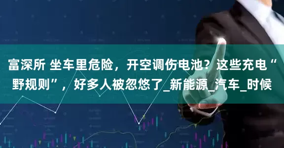 富深所 坐车里危险，开空调伤电池？这些充电“野规则”，好多人被忽悠了_新能源_汽车_时候