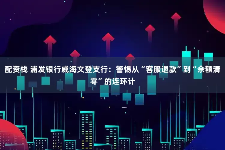 配资栈 浦发银行威海文登支行：警惕从“客服退款”到“余额清零”的连环计