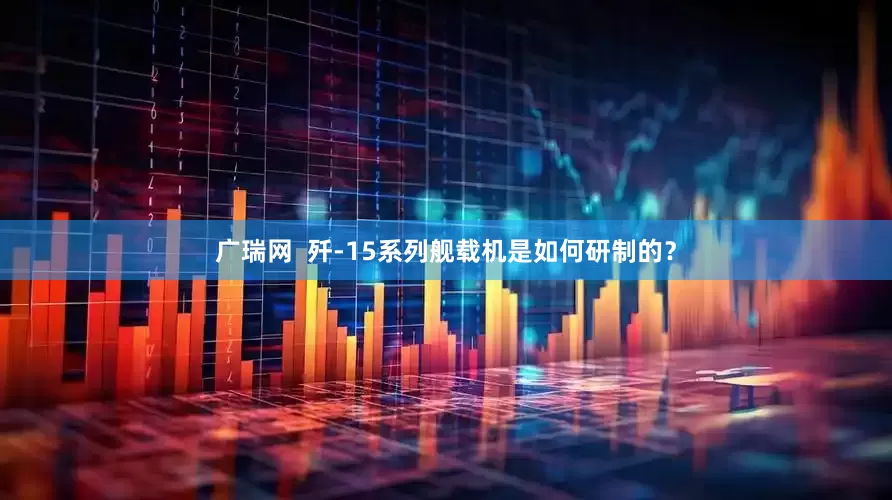 广瑞网  歼-15系列舰载机是如何研制的？