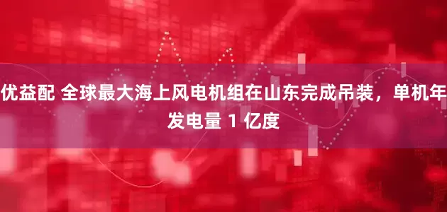 优益配 全球最大海上风电机组在山东完成吊装，单机年发电量 1 亿度