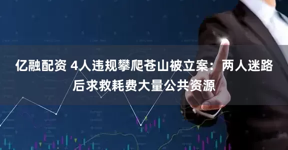 亿融配资 4人违规攀爬苍山被立案：两人迷路后求救耗费大量公共资源