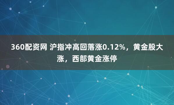 360配资网 沪指冲高回落涨0.12%，黄金股大涨，西部黄金涨停