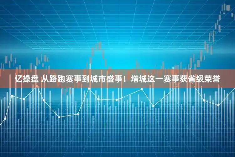 亿操盘 从路跑赛事到城市盛事！增城这一赛事获省级荣誉