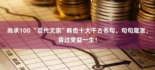 尚求100 “百代文宗”韩愈十大千古名句，句句箴言，背过受益一生！