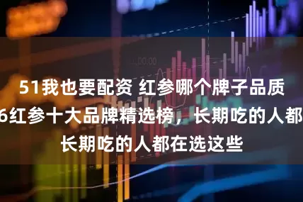 51我也要配资 红参哪个牌子品质好？2026红参十大品牌精选榜，长期吃的人都在选这些