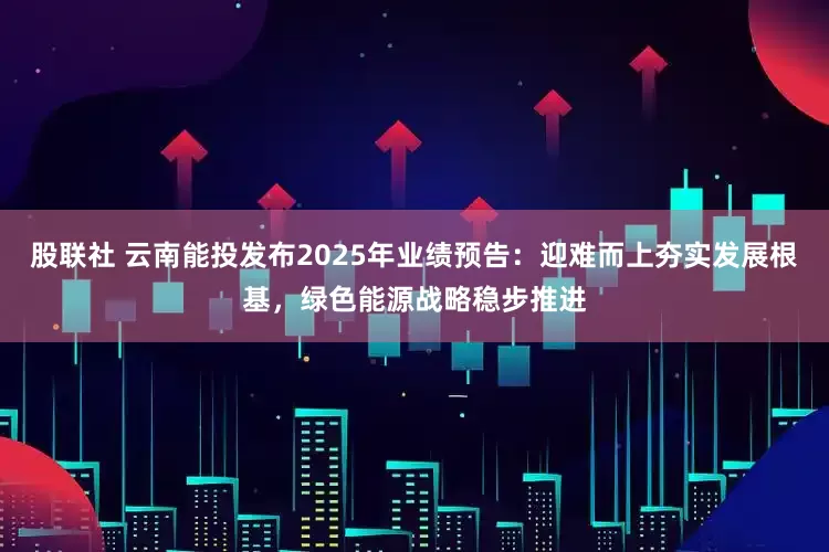 股联社 云南能投发布2025年业绩预告：迎难而上夯实发展根基，绿色能源战略稳步推进