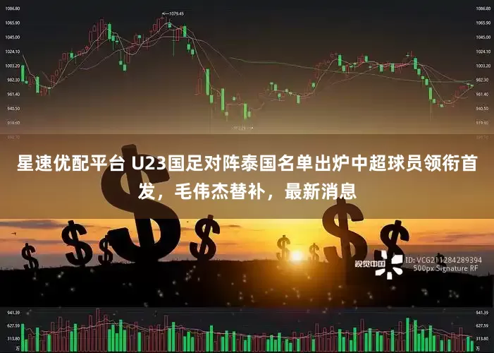 星速优配平台 U23国足对阵泰国名单出炉中超球员领衔首发，毛伟杰替补，最新消息