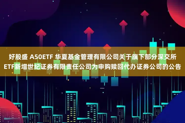 好股盛 A50ETF 华夏基金管理有限公司关于旗下部分深交所ETF新增世纪证券有限责任公司为申购赎回代办证券公司的公告