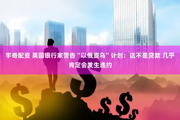 宇奇配资 英国银行家警告“以俄资乌”计划：这不是贷款 几乎肯定会发生违约