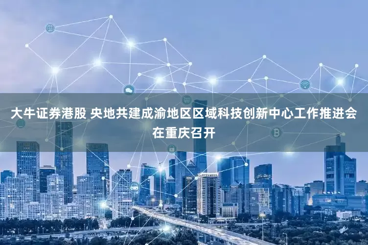大牛证券港股 央地共建成渝地区区域科技创新中心工作推进会在重庆召开