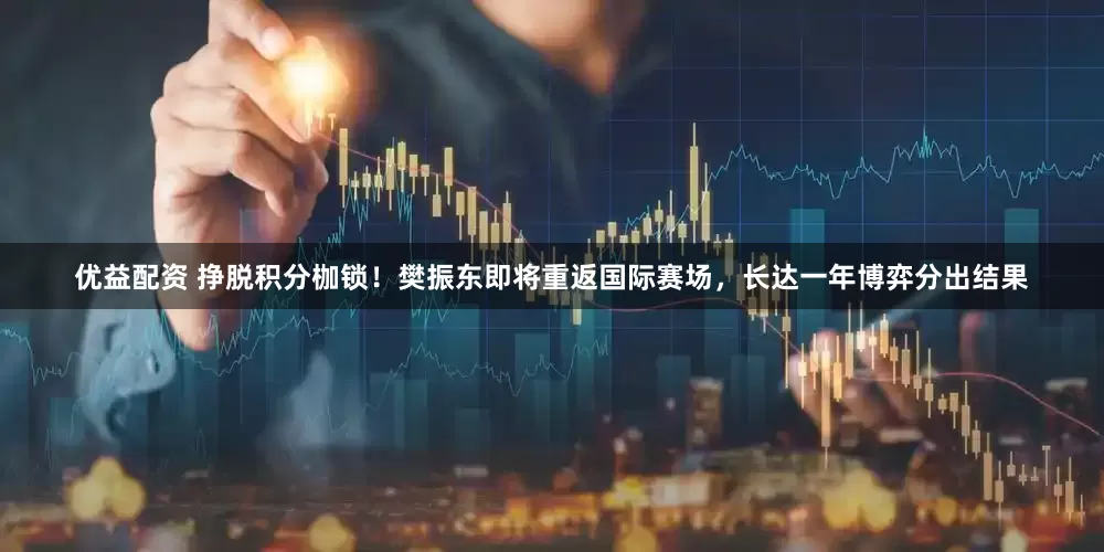 优益配资 挣脱积分枷锁！樊振东即将重返国际赛场，长达一年博弈分出结果