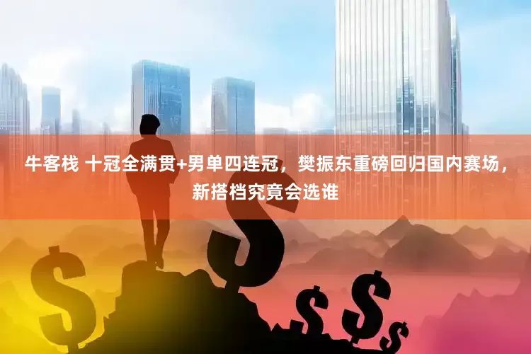 牛客栈 十冠全满贯+男单四连冠，樊振东重磅回归国内赛场，新搭档究竟会选谁